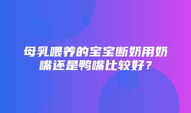 母乳喂养的宝宝断奶用奶嘴还是鸭嘴比较好？