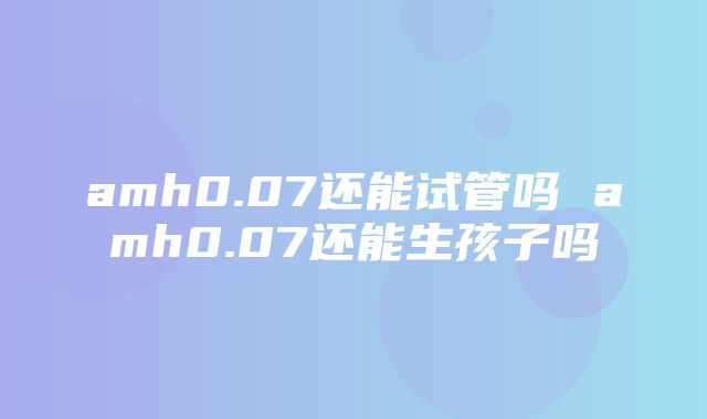 amh0.07还能试管吗 amh0.07还能生孩子吗