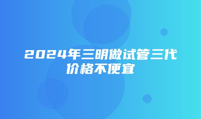 2024年三明做试管三代价格不便宜