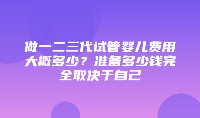 做一二三代试管婴儿费用大概多少？准备多少钱完全取决于自己