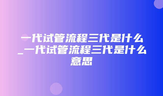 一代试管流程三代是什么_一代试管流程三代是什么意思