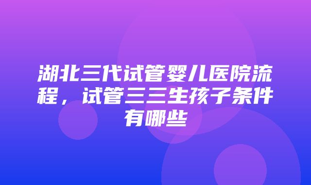 湖北三代试管婴儿医院流程，试管三三生孩子条件有哪些