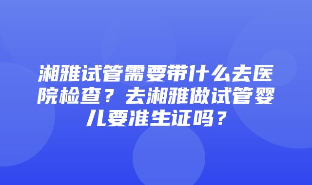 湘雅试管需要带什么去医院检查？去湘雅做试管婴儿要准生证吗？