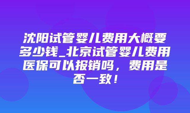 沈阳试管婴儿费用大概要多少钱_北京试管婴儿费用医保可以报销吗，费用是否一致！