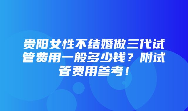 贵阳女性不结婚做三代试管费用一般多少钱？附试管费用参考！