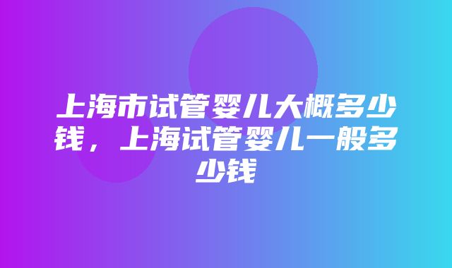 上海市试管婴儿大概多少钱，上海试管婴儿一般多少钱