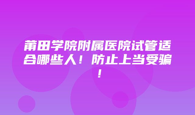 莆田学院附属医院试管适合哪些人！防止上当受骗！