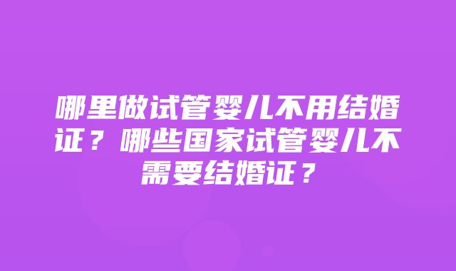 哪里做试管婴儿不用结婚证？哪些国家试管婴儿不需要结婚证？