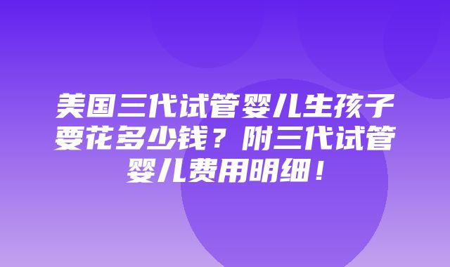 美国三代试管婴儿生孩子要花多少钱？附三代试管婴儿费用明细！