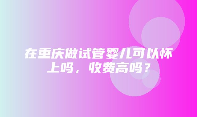 在重庆做试管婴儿可以怀上吗，收费高吗？