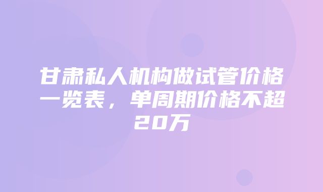 甘肃私人机构做试管价格一览表，单周期价格不超20万