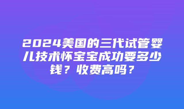 2024美国的三代试管婴儿技术怀宝宝成功要多少钱？收费高吗？