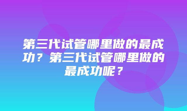 第三代试管哪里做的最成功？第三代试管哪里做的最成功呢？