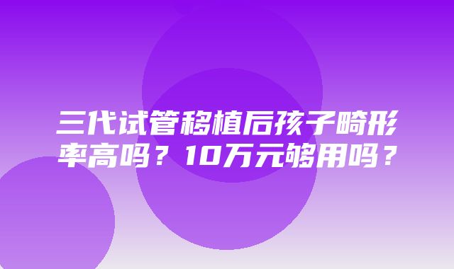 三代试管移植后孩子畸形率高吗？10万元够用吗？