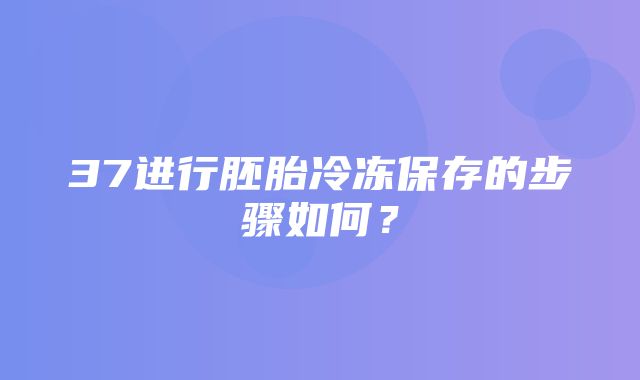 37进行胚胎冷冻保存的步骤如何？