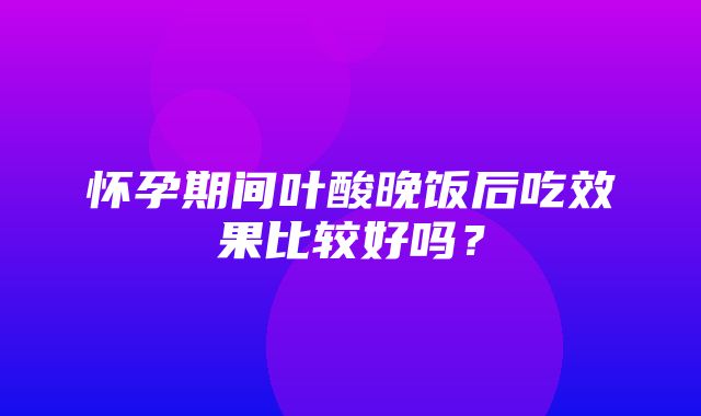 怀孕期间叶酸晚饭后吃效果比较好吗？