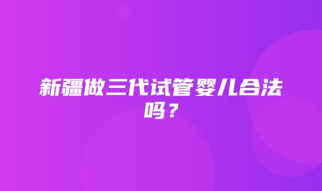 新疆做三代试管婴儿合法吗？