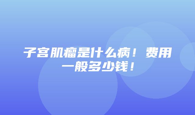 子宫肌瘤是什么病！费用一般多少钱！