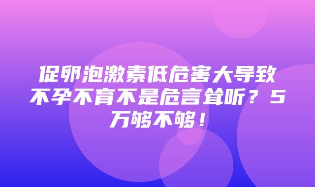 促卵泡激素低危害大导致不孕不育不是危言耸听？5万够不够！