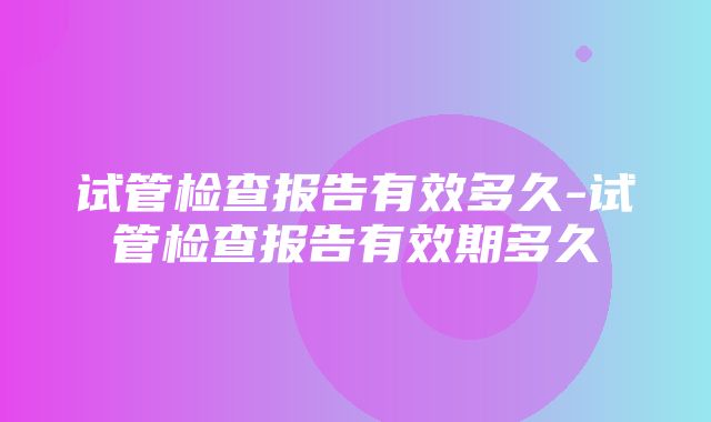 试管检查报告有效多久-试管检查报告有效期多久