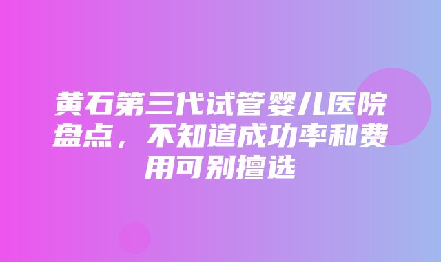 黄石第三代试管婴儿医院盘点，不知道成功率和费用可别擅选