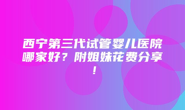 西宁第三代试管婴儿医院哪家好？附姐妹花费分享！