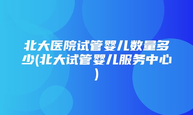 北大医院试管婴儿数量多少(北大试管婴儿服务中心)