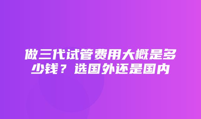 做三代试管费用大概是多少钱？选国外还是国内