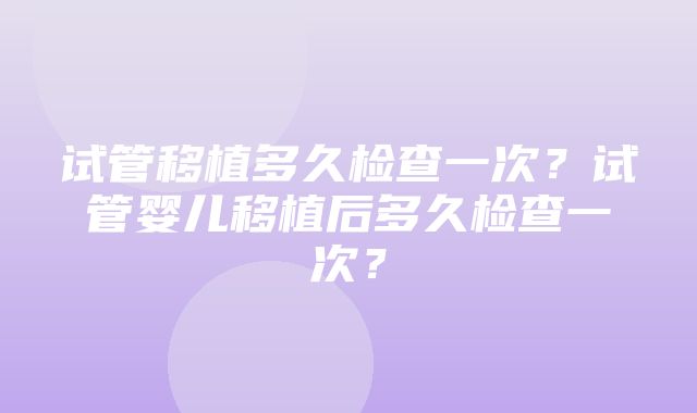 试管移植多久检查一次？试管婴儿移植后多久检查一次？