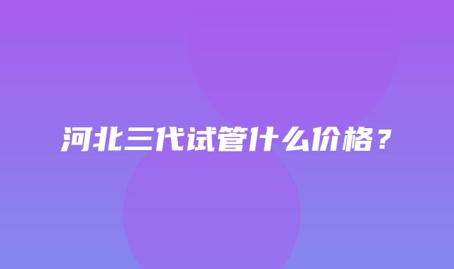 河北三代试管什么价格？