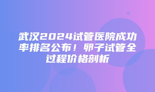 武汉2024试管医院成功率排名公布！卵子试管全过程价格剖析