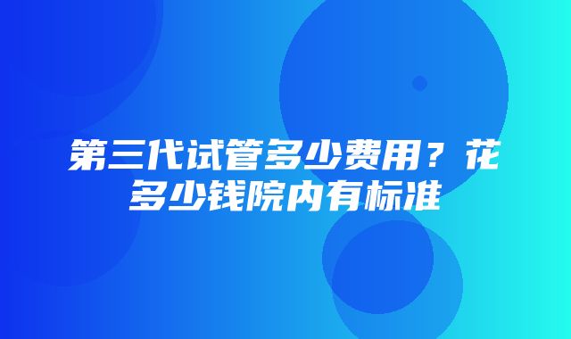 第三代试管多少费用？花多少钱院内有标准