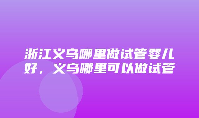 浙江义乌哪里做试管婴儿好，义乌哪里可以做试管