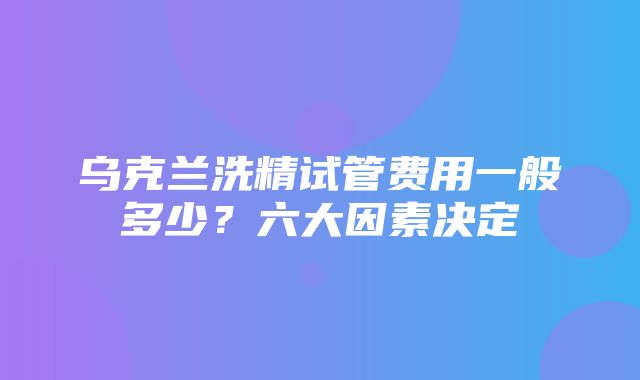 乌克兰洗精试管费用一般多少？六大因素决定