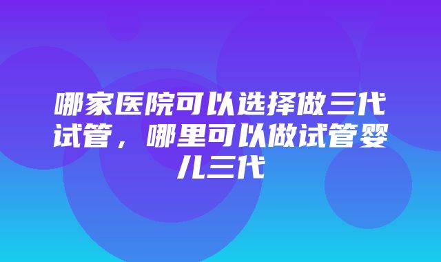 哪家医院可以选择做三代试管，哪里可以做试管婴儿三代