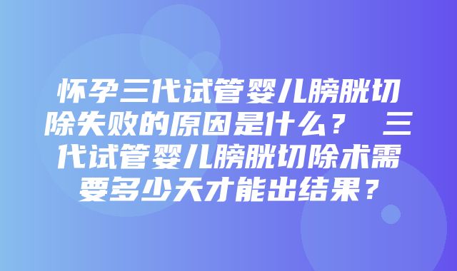 怀孕三代试管婴儿膀胱切除失败的原因是什么？ 三代试管婴儿膀胱切除术需要多少天才能出结果？