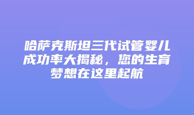 哈萨克斯坦三代试管婴儿成功率大揭秘，您的生育梦想在这里起航