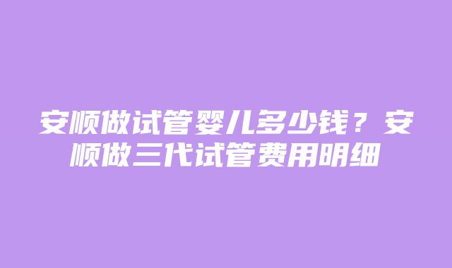 安顺做试管婴儿多少钱？安顺做三代试管费用明细