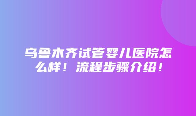 乌鲁木齐试管婴儿医院怎么样！流程步骤介绍！