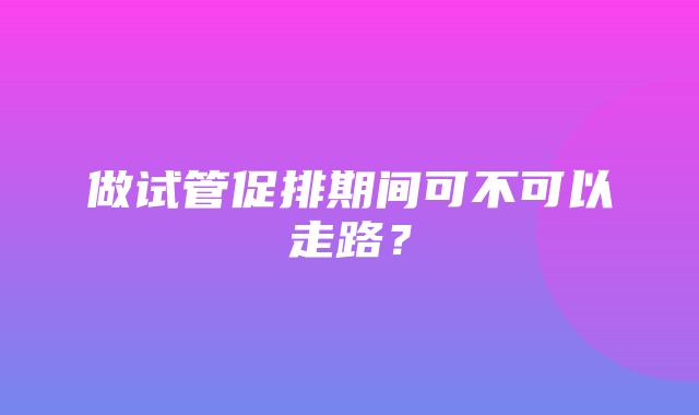 做试管促排期间可不可以走路？