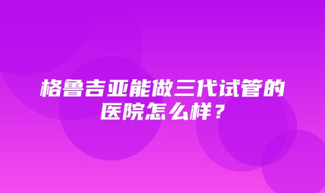 格鲁吉亚能做三代试管的医院怎么样？