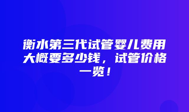 衡水第三代试管婴儿费用大概要多少钱，试管价格一览！