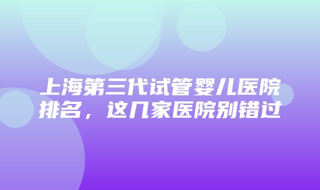 上海第三代试管婴儿医院排名，这几家医院别错过