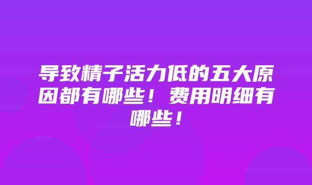 导致精子活力低的五大原因都有哪些！费用明细有哪些！