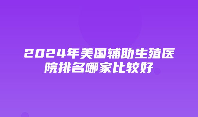 2024年美国辅助生殖医院排名哪家比较好