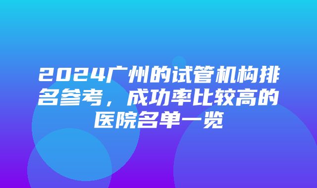 2024广州的试管机构排名参考，成功率比较高的医院名单一览