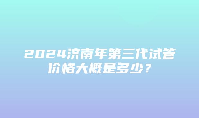 2024济南年第三代试管价格大概是多少？