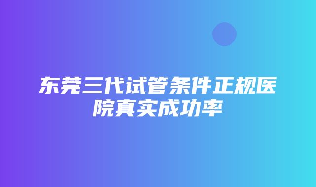 东莞三代试管条件正规医院真实成功率