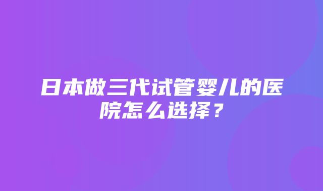 日本做三代试管婴儿的医院怎么选择？