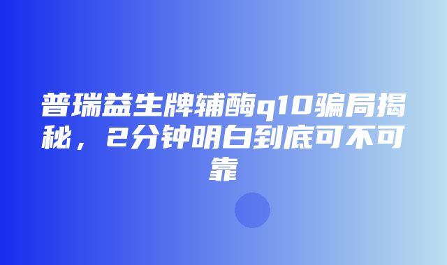 普瑞益生牌辅酶q10骗局揭秘，2分钟明白到底可不可靠